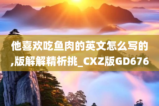 他喜欢吃鱼肉的英文怎么写的,版解解精析挑_CXZ版GD676