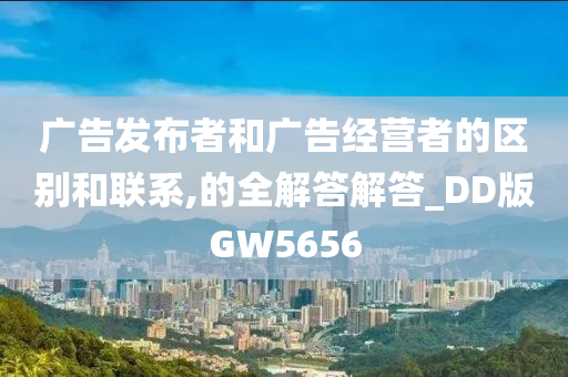 广告发布者和广告经营者的区别和联系,的全解答解答_DD版GW5656