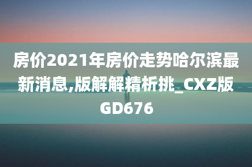 房价2021年房价走势哈尔滨最新消息,版解解精析挑_CXZ版GD676