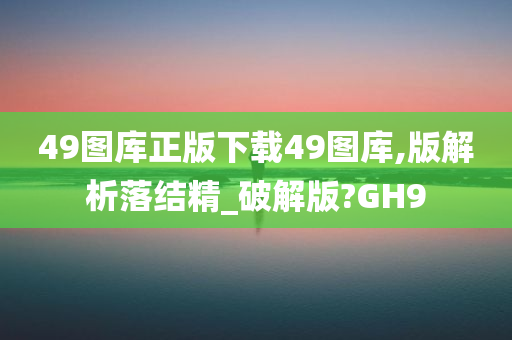 49图库正版下载49图库,版解析落结精_破解版?GH9