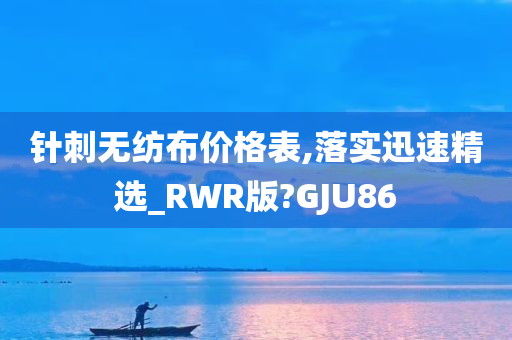 针刺无纺布价格表,落实迅速精选_RWR版?GJU86