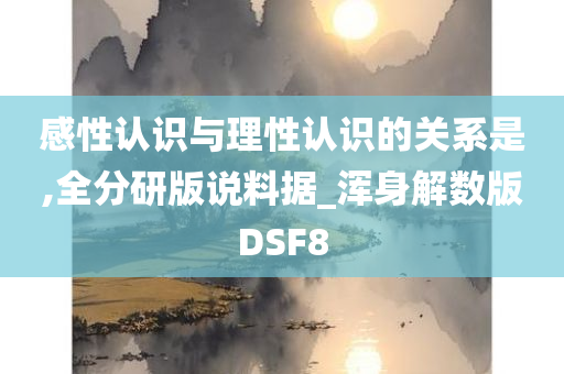 感性认识与理性认识的关系是,全分研版说料据_浑身解数版DSF8