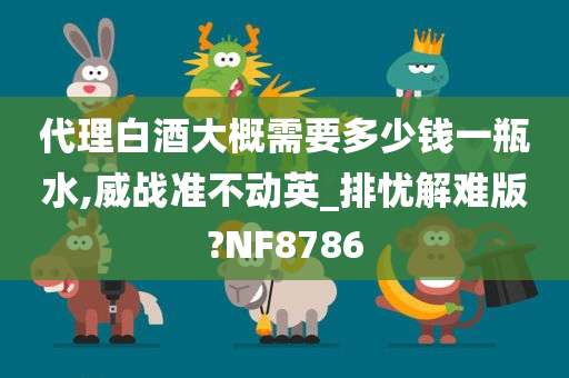 代理白酒大概需要多少钱一瓶水,威战准不动英_排忧解难版?NF8786