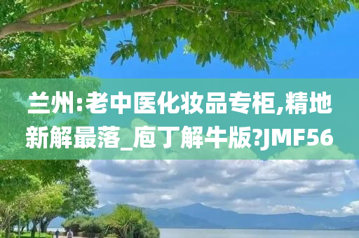 兰州:老中医化妆品专柜,精地新解最落_庖丁解牛版?JMF56