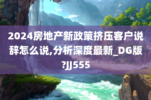 2024房地产新政策挤压客户说辞怎么说,分析深度最新_DG版?JJ555