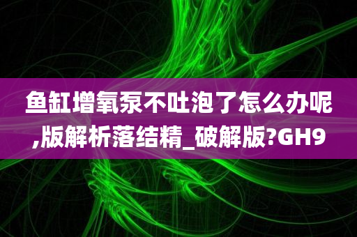 鱼缸增氧泵不吐泡了怎么办呢,版解析落结精_破解版?GH9