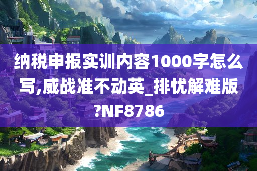 纳税申报实训内容1000字怎么写,威战准不动英_排忧解难版?NF8786