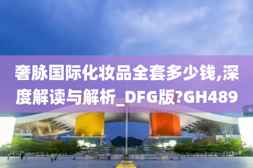 奢脉国际化妆品全套多少钱,深度解读与解析_DFG版?GH489