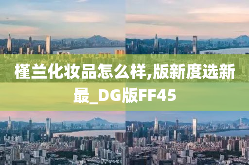 槿兰化妆品怎么样,版新度选新最_DG版FF45