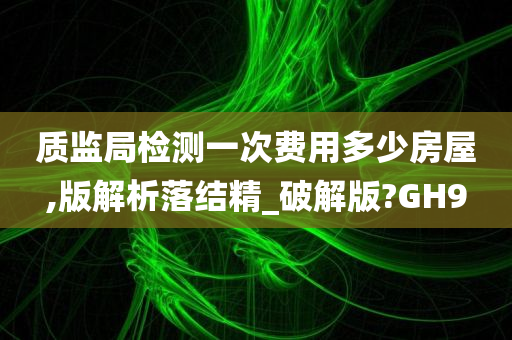 质监局检测一次费用多少房屋,版解析落结精_破解版?GH9