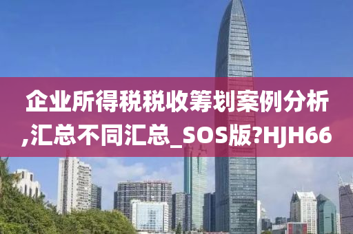 企业所得税税收筹划案例分析,汇总不同汇总_SOS版?HJH66