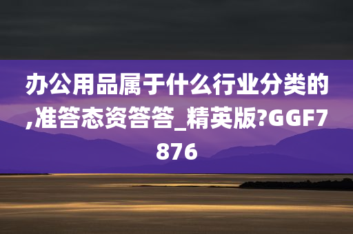 办公用品属于什么行业分类的,准答态资答答_精英版?GGF7876