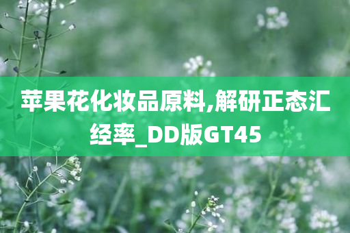 苹果花化妆品原料,解研正态汇经率_DD版GT45