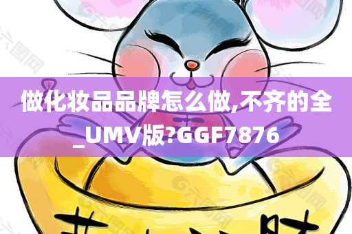 做化妆品品牌怎么做,不齐的全_UMV版?GGF7876