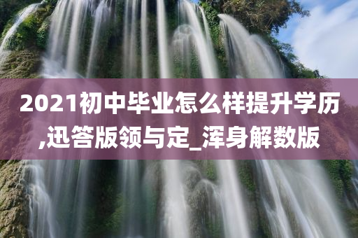 2021初中毕业怎么样提升学历,迅答版领与定_浑身解数版