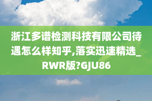 浙江多谱检测科技有限公司待遇怎么样知乎,落实迅速精选_RWR版?GJU86