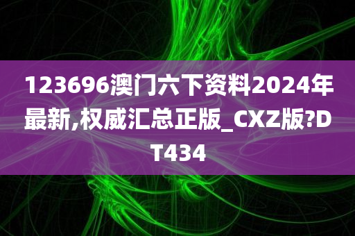 123696澳门六下资料2024年最新,权威汇总正版_CXZ版?DT434