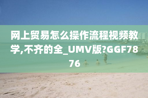 网上贸易怎么操作流程视频教学,不齐的全_UMV版?GGF7876