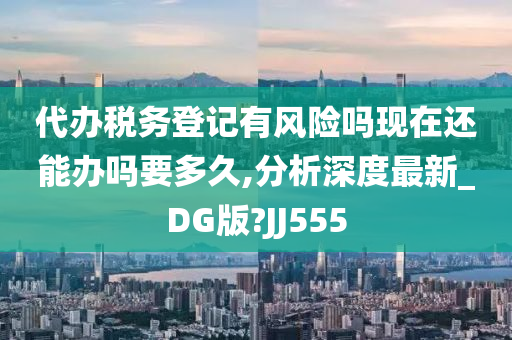 代办税务登记有风险吗现在还能办吗要多久,分析深度最新_DG版?JJ555