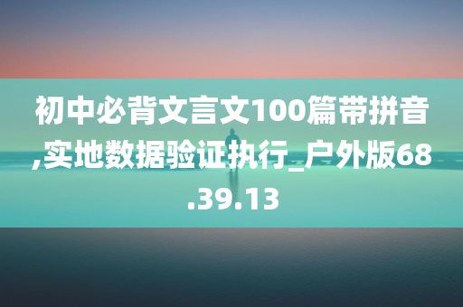 初中必背文言文100篇带拼音,实地数据验证执行_户外版68.39.13