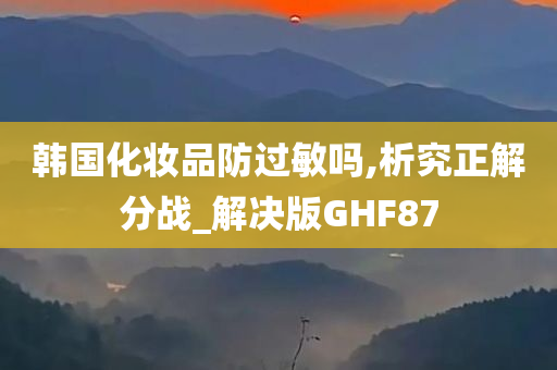 韩国化妆品防过敏吗,析究正解分战_解决版GHF87