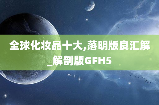 全球化妆品十大,落明版良汇解_解剖版GFH5