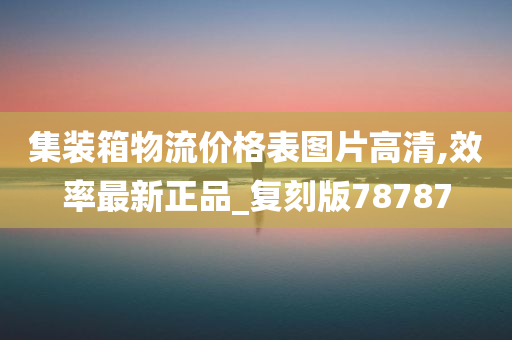 集装箱物流价格表图片高清,效率最新正品_复刻版78787