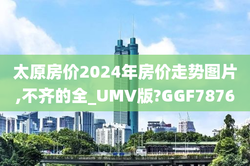 太原房价2024年房价走势图片,不齐的全_UMV版?GGF7876