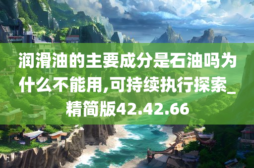 润滑油的主要成分是石油吗为什么不能用,可持续执行探索_精简版42.42.66