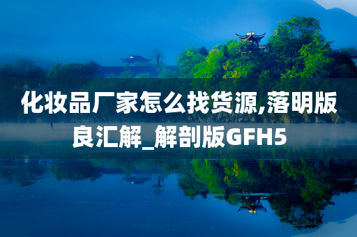 化妆品厂家怎么找货源,落明版良汇解_解剖版GFH5