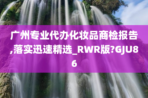 广州专业代办化妆品商检报告,落实迅速精选_RWR版?GJU86