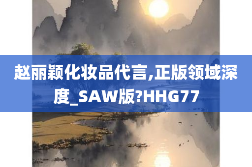 赵丽颖化妆品代言,正版领域深度_SAW版?HHG77