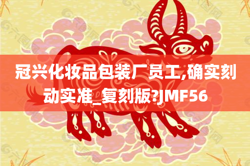 冠兴化妆品包装厂员工,确实刻动实准_复刻版?JMF56