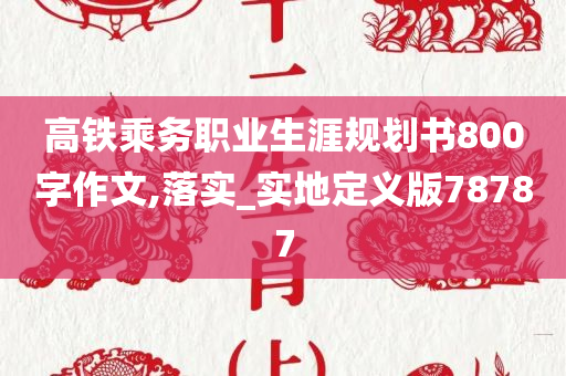 高铁乘务职业生涯规划书800字作文,落实_实地定义版78787