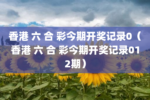 香港 六 合 彩今期开奖记录0（香港 六 合 彩今期开奖记录012期）