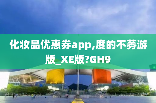 化妆品优惠券app,度的不莠游版_XE版?GH9