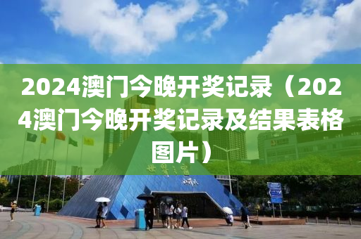 2024澳门今晚开奖记录（2024澳门今晚开奖记录及结果表格图片）