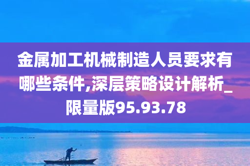 金属加工机械制造人员要求有哪些条件,深层策略设计解析_限量版95.93.78