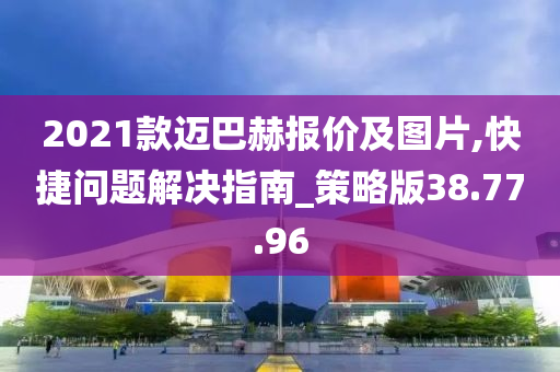 2021款迈巴赫报价及图片,快捷问题解决指南_策略版38.77.96