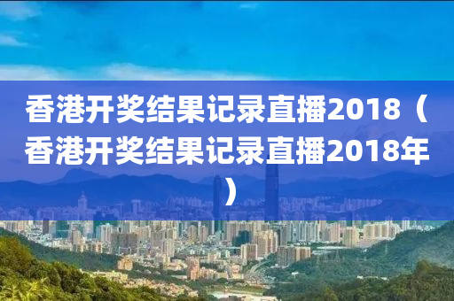 香港开奖结果记录直播2018（香港开奖结果记录直播2018年）