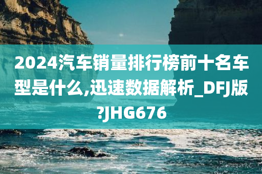 2024汽车销量排行榜前十名车型是什么,迅速数据解析_DFJ版?JHG676