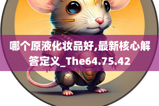 哪个原液化妆品好,最新核心解答定义_The64.75.42