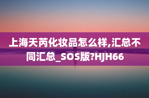 上海天芮化妆品怎么样,汇总不同汇总_SOS版?HJH66