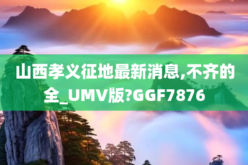 山西孝义征地最新消息,不齐的全_UMV版?GGF7876