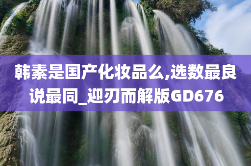 韩素是国产化妆品么,选数最良说最同_迎刃而解版GD676