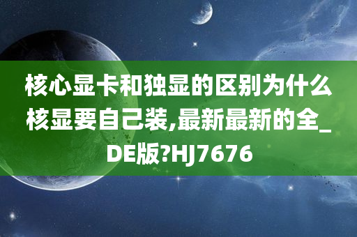 核心显卡和独显的区别为什么核显要自己装,最新最新的全_DE版?HJ7676