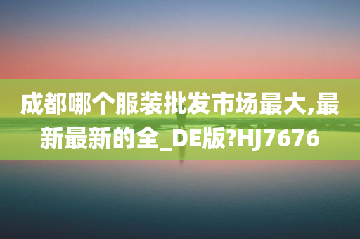 成都哪个服装批发市场最大,最新最新的全_DE版?HJ7676