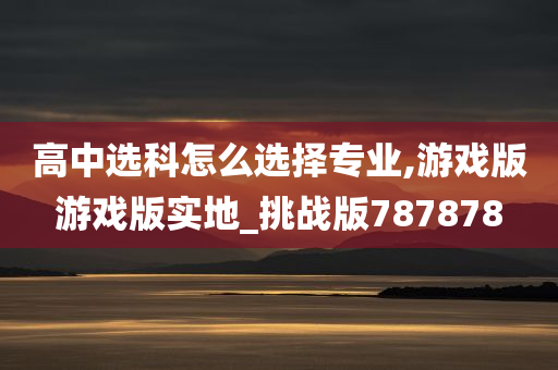 高中选科怎么选择专业,游戏版游戏版实地_挑战版787878