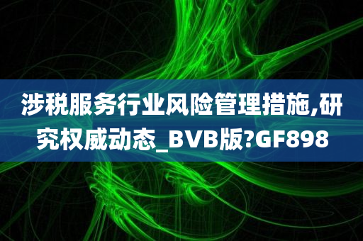 涉税服务行业风险管理措施,研究权威动态_BVB版?GF898