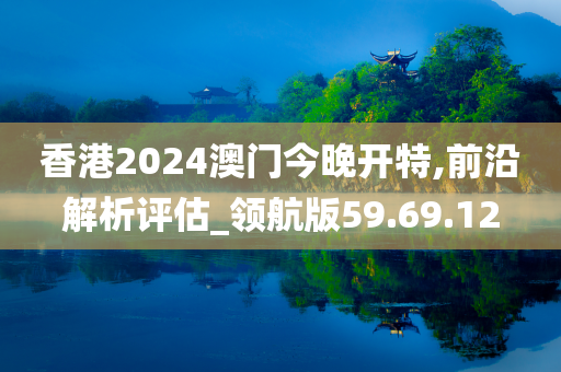 香港2024澳门今晚开特,前沿解析评估_领航版59.69.12